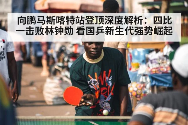 向鹏马斯喀特站登顶深度解析：四比一击败林钟勋 看国乒新生代强势崛起
